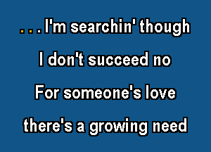 ...l'm searchin' though
I don't succeed no

For someone's love

there's a growing need