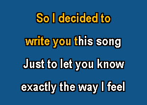 So I decided to
write you this song

Just to let you know

exactly the way I feel