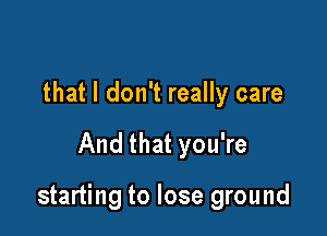 that I don't really care

And that you're

starting to lose ground