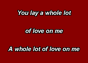 You lay a whole lot

of love on me

A whole lot of love on me