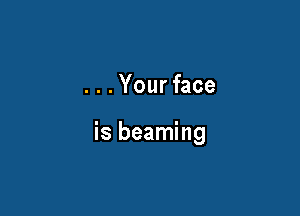 ...Your face

is beaming