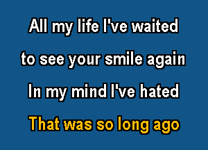 All my life I've waited
to see your smile again

In my mind I've hated

That was so long ago