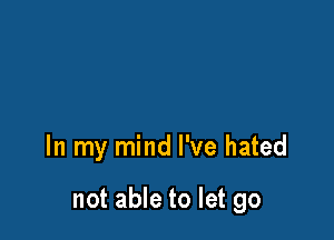 In my mind I've hated

not able to let go