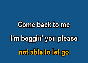 Come back to me

I'm beggin' you please

not able to let go