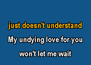 just doesn't understand

My undying love for you

won't let me wait