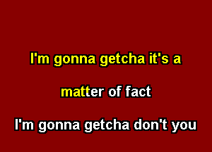 I'm gonna getcha it's a

matter of fact

I'm gonna getcha don't you