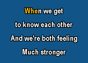 When we get

to know each other

And we're both feeling

Much stronger