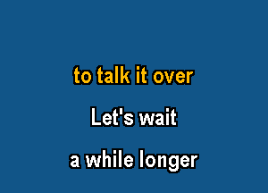 to talk it over

Let's wait

a while longer