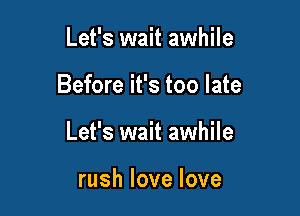 Let's wait awhile

Before it's too late

Let's wait awhile

rushlovelove