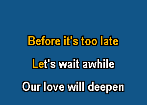 Before it's too late

Let's wait awhile

Our love will deepen