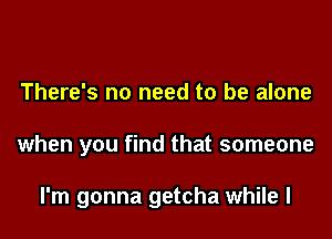 There's no need to be alone

when you find that someone

I'm gonna getcha while I