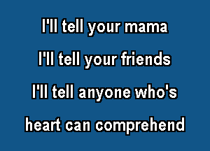 I'll tell your mama

I'll tell your friends

I'll tell anyone who's

heart can comprehend