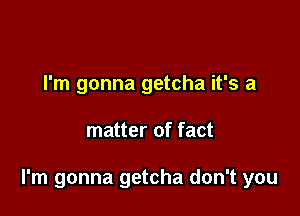 I'm gonna getcha it's a

matter of fact

I'm gonna getcha don't you