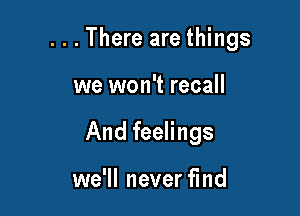 . . . There are things

we won't recall
And feelings

we'll never find