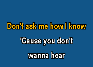 Don't ask me howl know

'Cause you don't

wanna hear