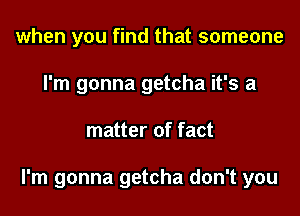 when you find that someone
I'm gonna getcha it's a
matter of fact

I'm gonna getcha don't you