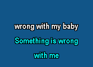 wrong with my baby

Something is wrong

with me