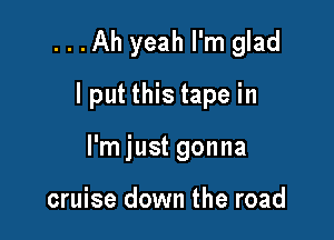 ...Ah yeah I'm glad

I put this tape in

I'm just gonna

cruise down the road
