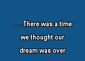 . . . There was a time

we thought our

dream was over