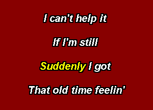 I can '1 help it

If I'm still

Suddenly I got

That old time feeh'n'