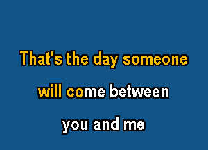 That's the day someone

will come between

you and me