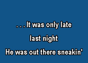 . . . It was only late

last night

He was out there sneakin'