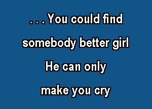 . . . You could find
somebody better girl

He can only

make you cry