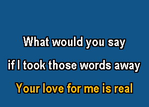 What would you say

ifl took those words away

Your love for me is real