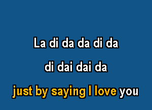 La di da da di da
di dai dai da

just by saying I love you
