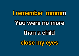 I remember mmmm
You were no more
than a child

close my eyes