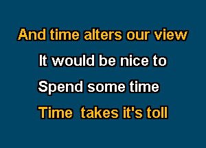 And time alters our view

It would be nice to

Spend some time

Time takes it's toll