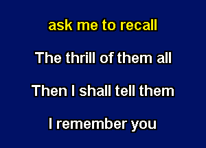 ask me to recall
The thrill of them all

Then I shall tell them

I remember you