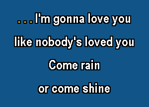 ...l'm gonna love you

like nobody's loved you

Come rain

or come shine