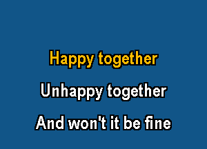 Happy together

Unhappy together
And won't it be fine