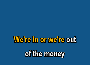 We're in or we're out

ofthe money