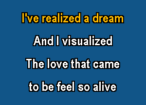 I've realized a dream

And I visualized

The love that came

to be feel so alive