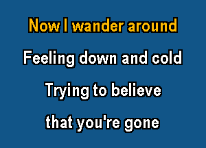 Now I wander around
Feeling down and cold

Trying to believe

that you're gone