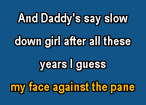 And Daddy's say slow
down girl after all these

years I guess

my face against the pane