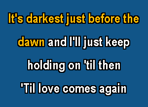 It's darkest just before the
dawn and I'll just keep

holding on 'til then

'Til love comes again