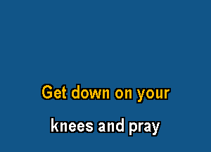 Get down on your

knees and pray