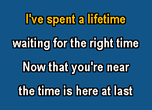 I've spent a lifetime

waiting for the right time

Nowthat you're near

the time is here at last