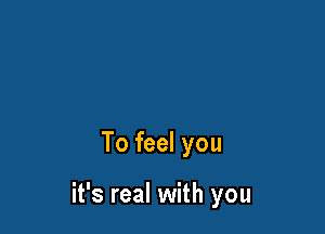 To feel you

it's real with you