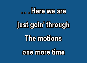 . . . Here we are

just goin' through

The motions

one more time