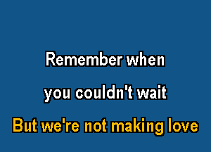 Remember when

you couldn't wait

But we're not making love