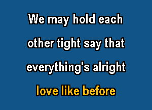 We may hold each
other tight say that

everything's alright

love like before