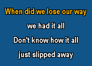 When did we lose our way
we had it all

Don't know how it all

just slipped away