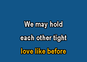 We may hold

each other tight

love like before
