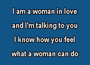 I am a woman in love

and I'm talking to you

I know how you feel

what a woman can do