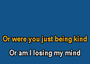 Or were you just being kind

Or am I losing my mind