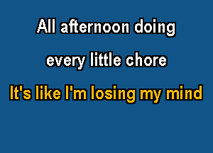 All afternoon doing

every little chore

It's like I'm losing my mind